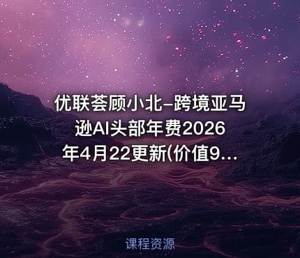 优联荟顾小北-跨境亚马逊AI头部年费2026年4月22更新(价值9800元)