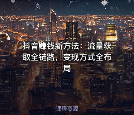 抖音赚钱新方法：流量获取全链路，变现方式全布局
