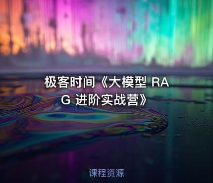 极客时间《大模型 RAG 进阶实战营》