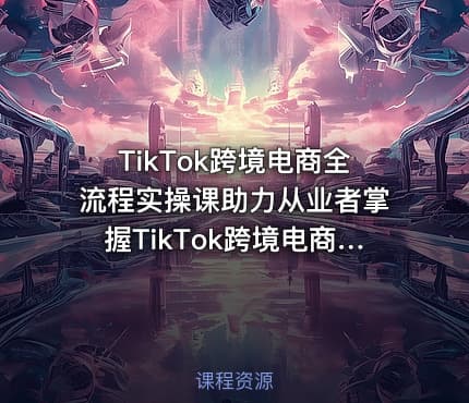 TikTok跨境电商全流程实操课助力从业者掌握TikTok跨境电商运营核心技能高效开展业务