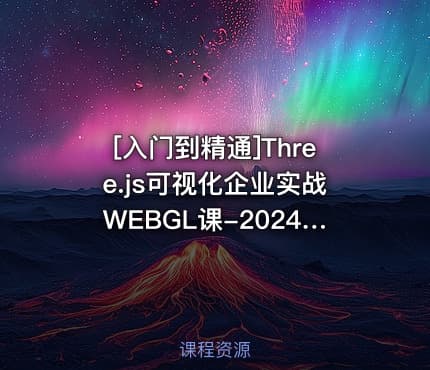 [入门到精通]Three.js可视化企业实战WEBGL课-2024年50章(源码+素材+课件)