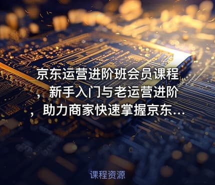 京东运营进阶班会员课程，新手入门与老运营进阶，助力商家快速掌握京东运营精髓