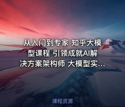 从入门到专家 知乎大模型课程 引领成就AI解决方案架构师 大模型实战课程