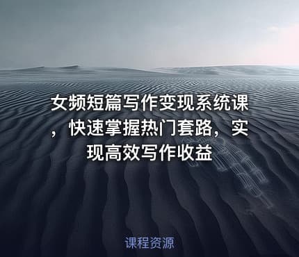 女频短篇写作变现系统课，快速掌握热门套路，实现高效写作收益