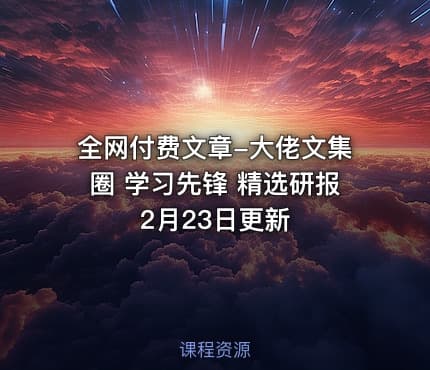 全网付费文章-大佬文集圈 学习先锋 精选研报 2月23日更新