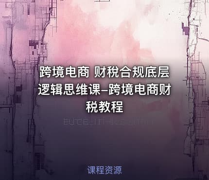 跨境电商 财稅合规底层逻辑思维课-跨境电商财税教程