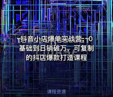 抖音小店爆单实战营，0基础到日销破万，可复制的抖店爆款打造课程