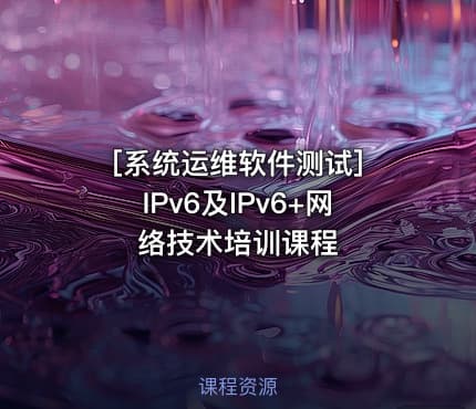 [系统运维软件测试] IPv6及IPv6+网络技术培训课程