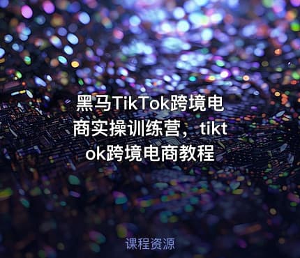 黑马TikTok跨境电商实操训练营，tiktok跨境电商教程